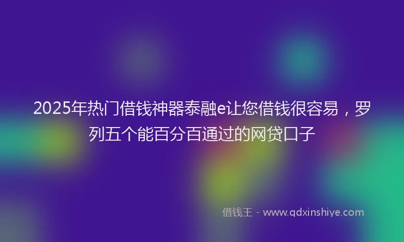 2025年热门借钱神器泰融e让您借钱很容易，罗列五个能百分百通过的网贷口子