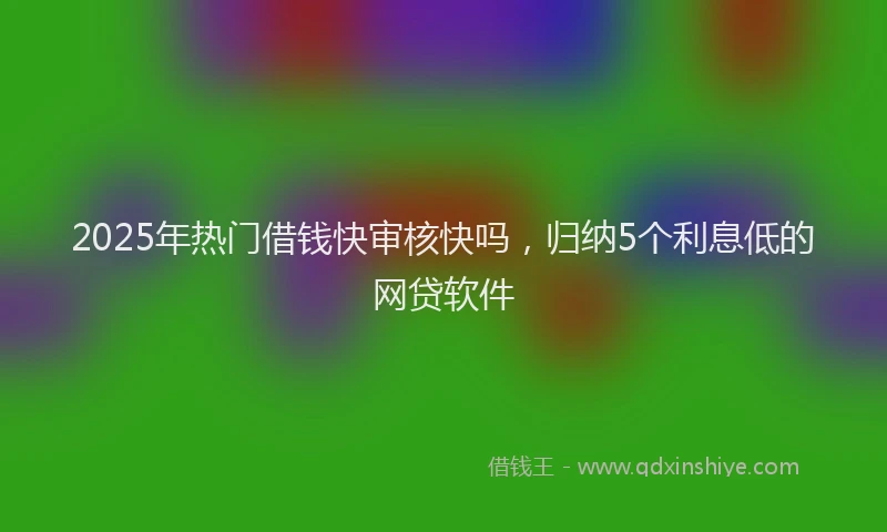 2025年热门借钱快审核快吗，归纳5个利息低的网贷软件