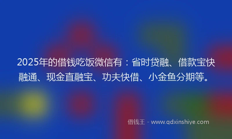 2025年的借钱吃饭微信有：省时贷融、借款宝快融通、现金直融宝、功夫快借、小金鱼分期等。