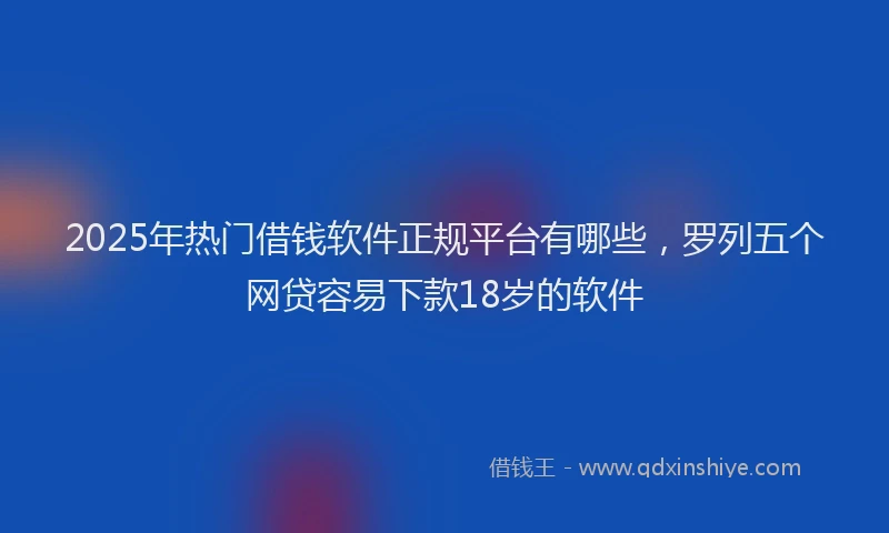 2025年热门借钱软件正规平台有哪些，罗列五个网贷容易下款18岁的软件