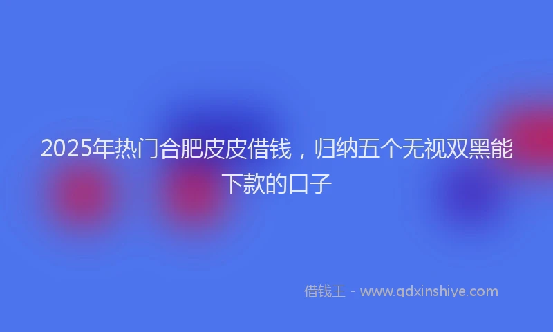 2025年热门合肥皮皮借钱，归纳五个无视双黑能下款的口子