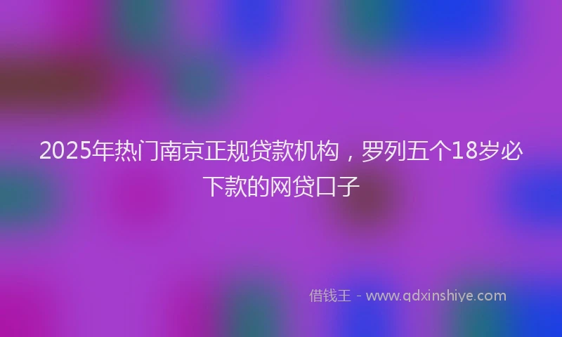 2025年热门南京正规贷款机构，罗列五个18岁必下款的网贷口子