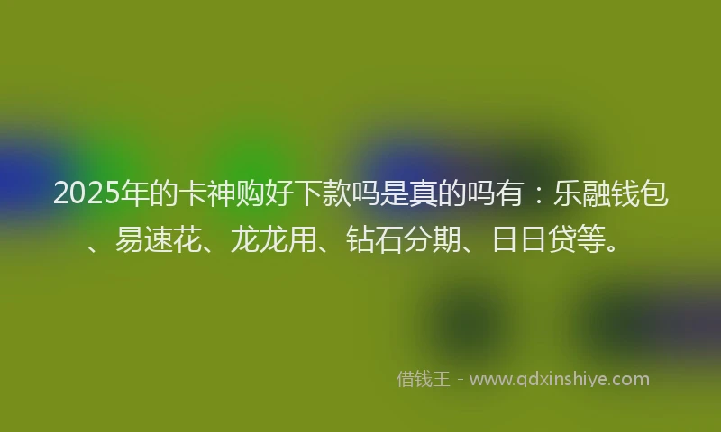 2025年的卡神购好下款吗是真的吗有：乐融钱包、易速花、龙龙用、钻石分期、日日贷等。