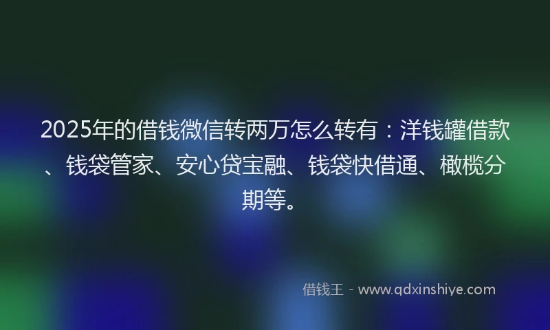 2025年的借钱微信转两万怎么转有：洋钱罐借款、钱袋管家、安心贷宝融、钱袋快借通、橄榄分期等。