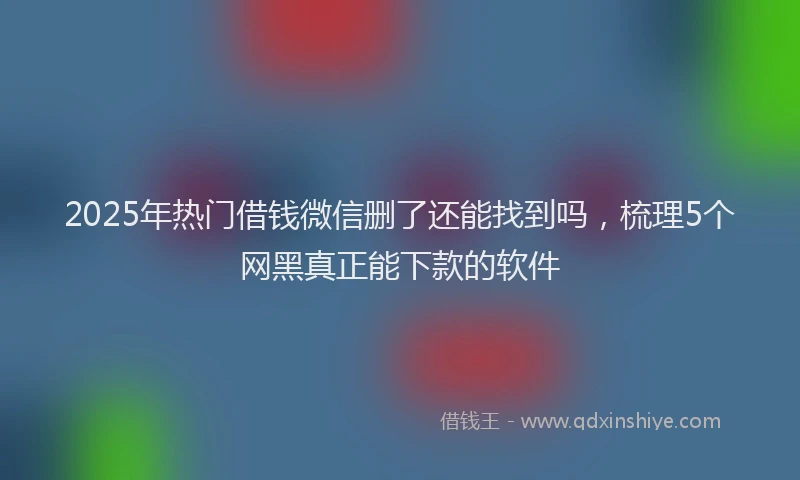 2025年热门借钱微信删了还能找到吗，梳理5个网黑真正能下款的软件