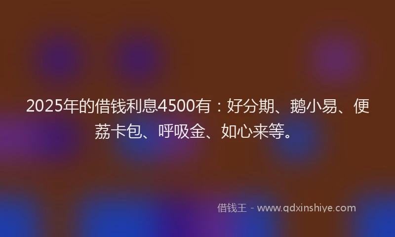 2025年的借钱利息4500有：好分期、鹅小易、便荔卡包、呼吸金、如心来等。
