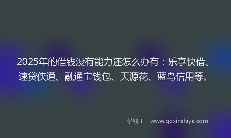 2025年的借钱没有能力还怎么办有：乐享快借、速贷侠通、融通宝钱包、天源花、蓝鸟信用等。
