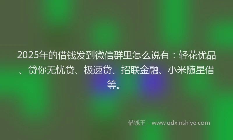 2025年的借钱发到微信群里怎么说有：轻花优品、贷你无忧贷、极速贷、招联金融、小米随星借等。