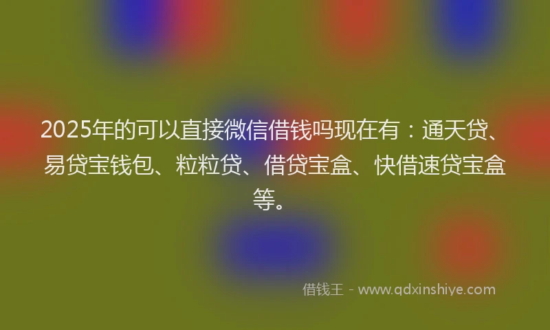 2025年的可以直接微信借钱吗现在有：通天贷、易贷宝钱包、粒粒贷、借贷宝盒、快借速贷宝盒等。