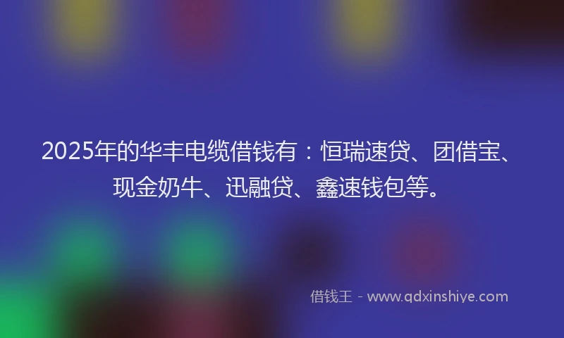2025年的华丰电缆借钱有：恒瑞速贷、团借宝、现金奶牛、迅融贷、鑫速钱包等。