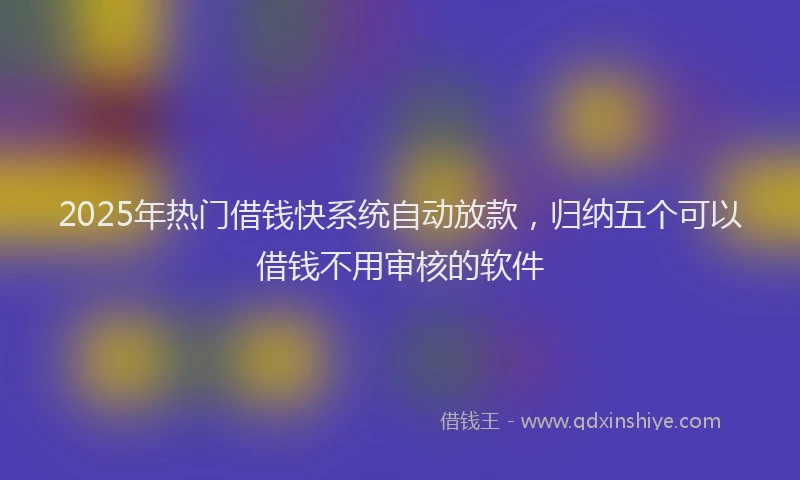 2025年热门借钱快系统自动放款，归纳五个可以借钱不用审核的软件