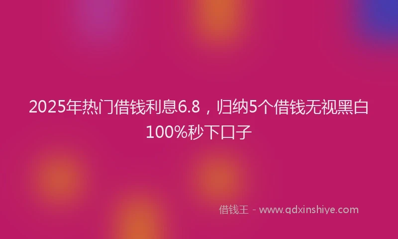 2025年热门借钱利息6.8，归纳5个借钱无视黑白100%秒下口子