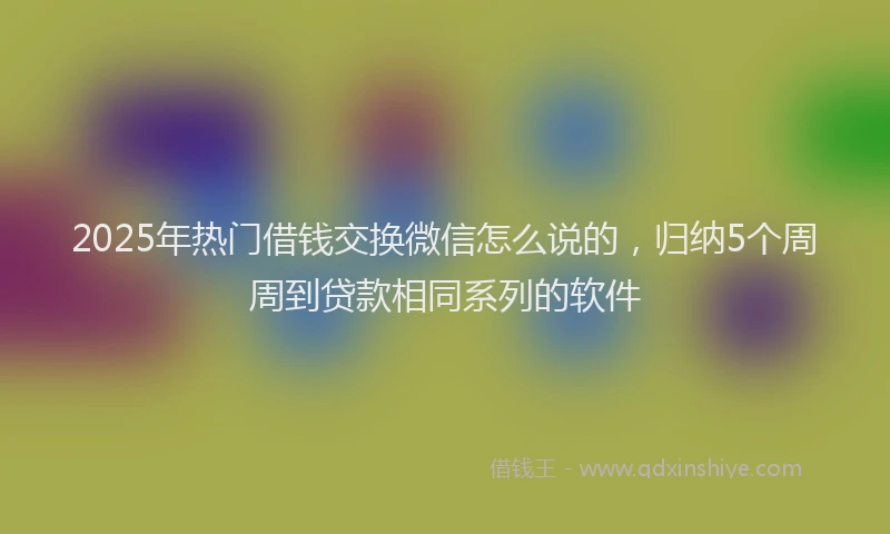 2025年热门借钱交换微信怎么说的，归纳5个周周到贷款相同系列的软件