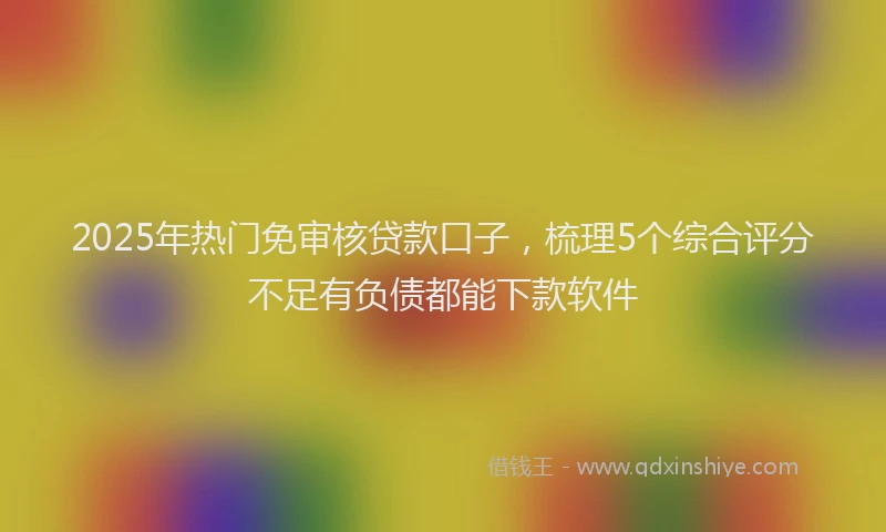 2025年热门免审核贷款口子，梳理5个综合评分不足有负债都能下款软件