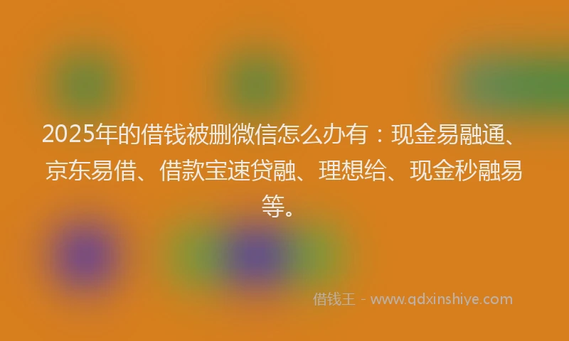 2025年的借钱被删微信怎么办有：现金易融通、京东易借、借款宝速贷融、理想给、现金秒融易等。