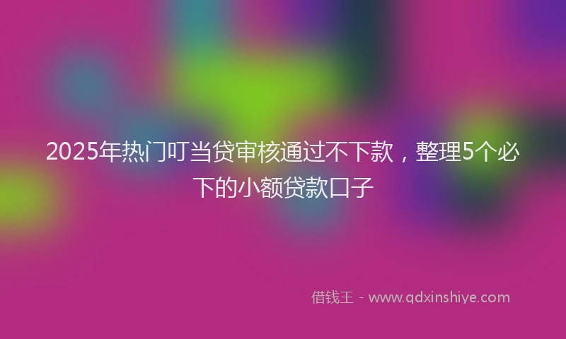 2025年热门叮当贷审核通过不下款，整理5个必下的小额贷款口子