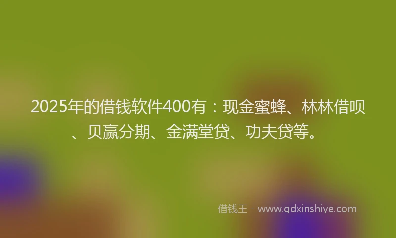 2025年的借钱软件400有：现金蜜蜂、林林借呗、贝赢分期、金满堂贷、功夫贷等。