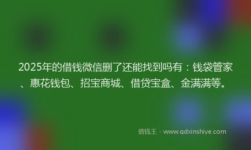 2025年的借钱微信删了还能找到吗有：钱袋管家、惠花钱包、招宝商城、借贷宝盒、金满满等。