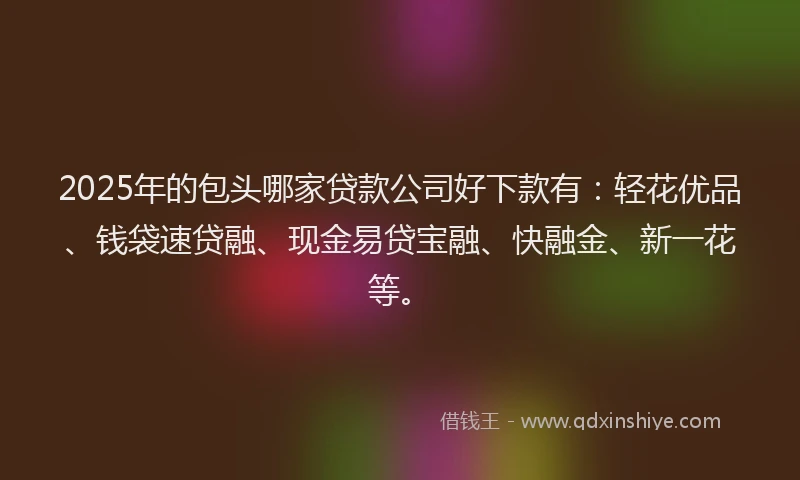 2025年的包头哪家贷款公司好下款有：轻花优品、钱袋速贷融、现金易贷宝融、快融金、新一花等。