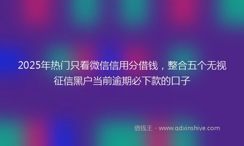 2025年热门只看微信信用分借钱，整合五个无视征信黑户当前逾期必下款的口子