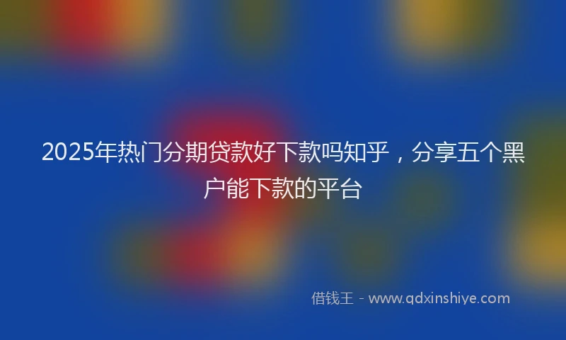 2025年热门分期贷款好下款吗知乎，分享五个黑户能下款的平台