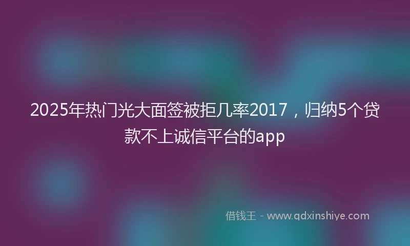 2025年热门光大面签被拒几率2017，归纳5个贷款不上诚信平台的app
