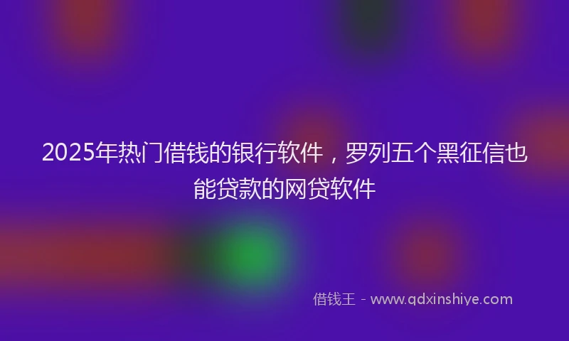 2025年热门借钱的银行软件，罗列五个黑征信也能贷款的网贷软件
