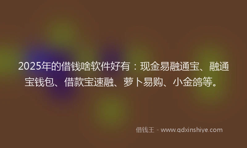 2025年的借钱啥软件好有：现金易融通宝、融通宝钱包、借款宝速融、萝卜易购、小金鸽等。