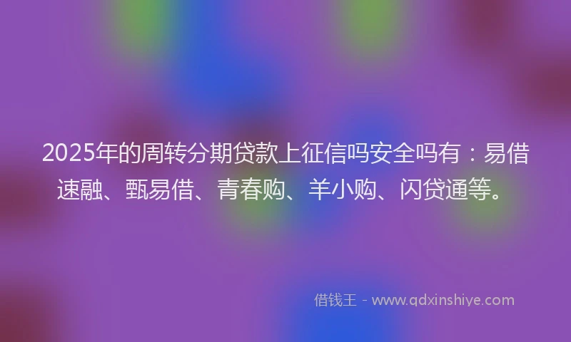 2025年的周转分期贷款上征信吗安全吗有：易借速融、甄易借、青春购、羊小购、闪贷通等。