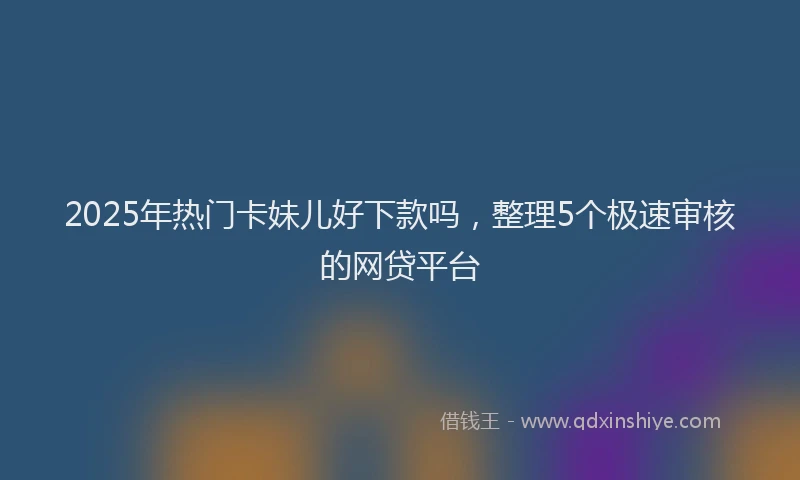 2025年热门卡妹儿好下款吗，整理5个极速审核的网贷平台