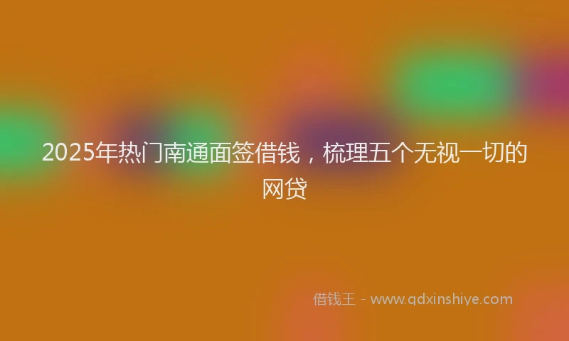 2025年热门南通面签借钱，梳理五个无视一切的网贷