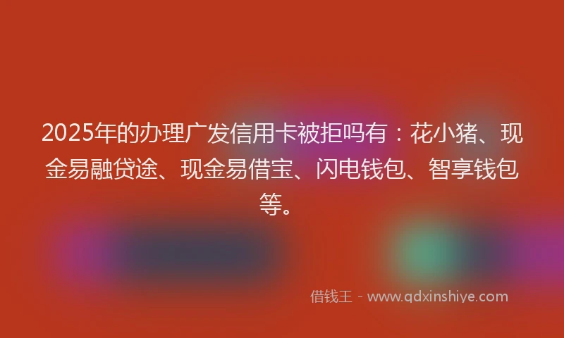 2025年的办理广发信用卡被拒吗有：花小猪、现金易融贷途、现金易借宝、闪电钱包、智享钱包等。