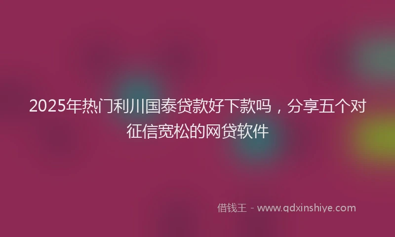 2025年热门利川国泰贷款好下款吗，分享五个对征信宽松的网贷软件