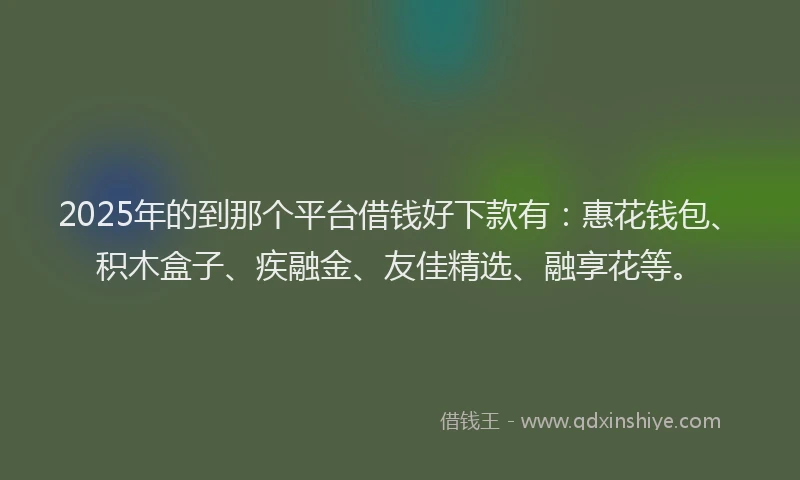 2025年的到那个平台借钱好下款有：惠花钱包、积木盒子、疾融金、友佳精选、融享花等。