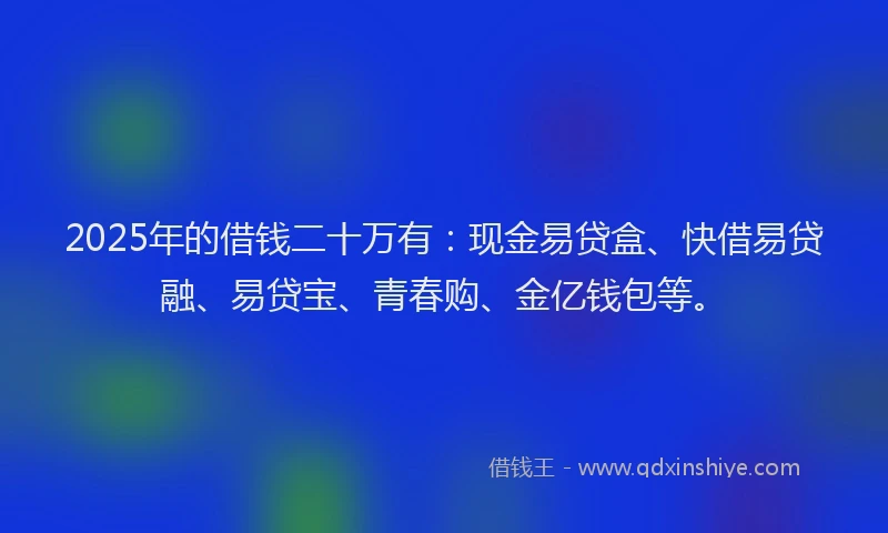 2025年的借钱二十万有：现金易贷盒、快借易贷融、易贷宝、青春购、金亿钱包等。
