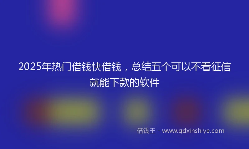2025年热门借钱快借钱，总结五个可以不看征信就能下款的软件