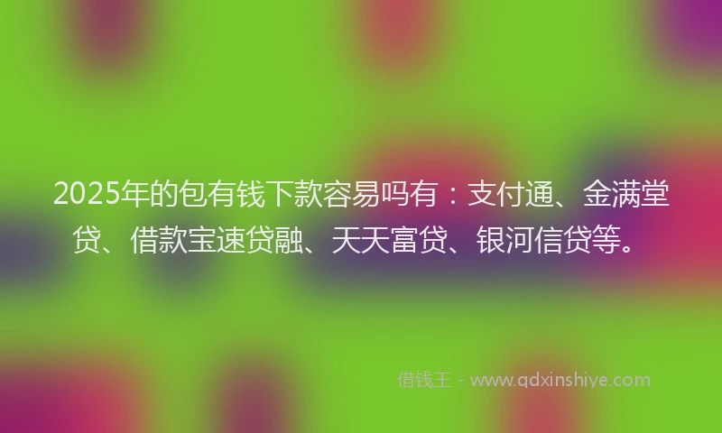 2025年的包有钱下款容易吗有：支付通、金满堂贷、借款宝速贷融、天天富贷、银河信贷等。