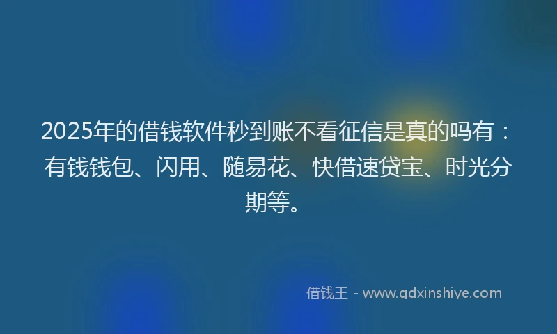 2025年的借钱软件秒到账不看征信是真的吗有：有钱钱包、闪用、随易花、快借速贷宝、时光分期等。