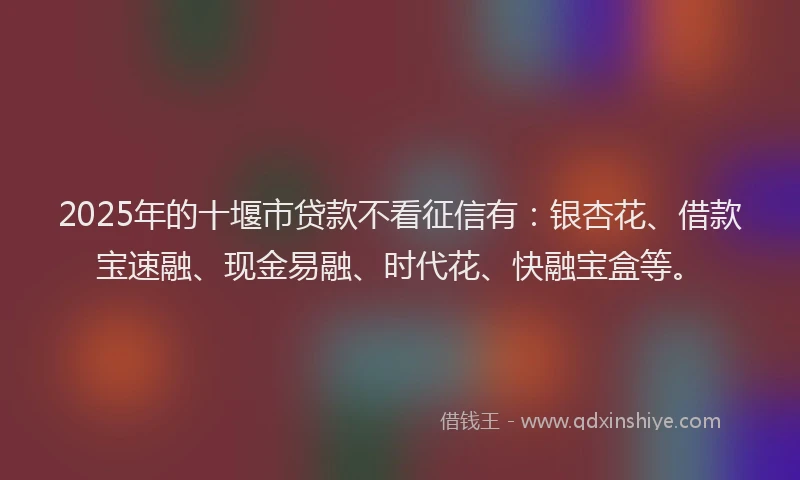 2025年的十堰市贷款不看征信有：银杏花、借款宝速融、现金易融、时代花、快融宝盒等。