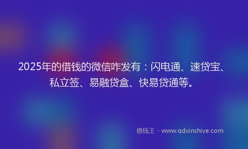 2025年的借钱的微信咋发有：闪电通、速贷宝、私立签、易融贷盒、快易贷通等。
