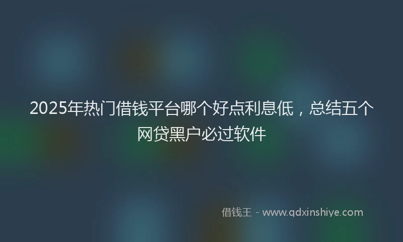 2025年热门借钱平台哪个好点利息低，总结五个网贷黑户必过软件