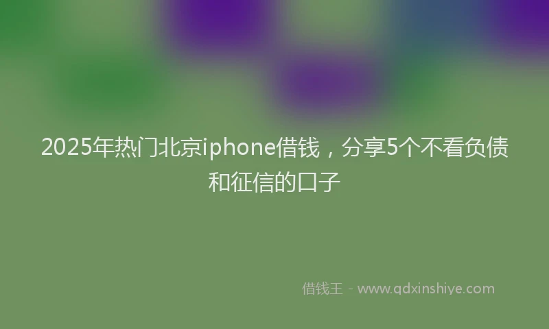 2025年热门北京iphone借钱,分享5个不看负债和征信的口子