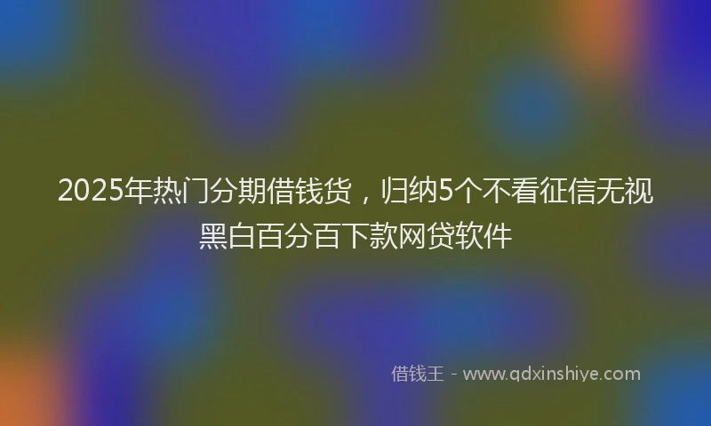 2025年热门分期借钱货，归纳5个不看征信无视黑白百分百下款网贷软件