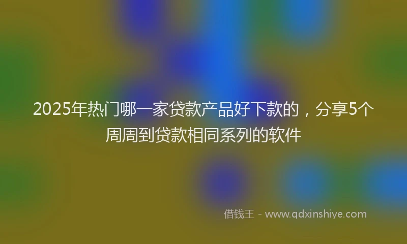 2025年热门哪一家贷款产品好下款的，分享5个周周到贷款相同系列的软件