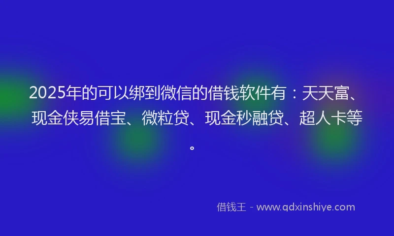 2025年的可以绑到微信的借钱软件有：天天富、现金侠易借宝、微粒贷、现金秒融贷、超人卡等。
