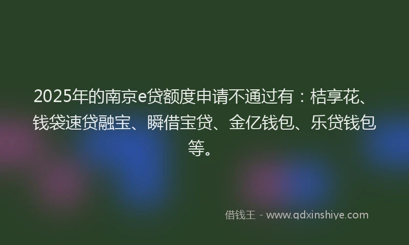 2025年的南京e贷额度申请不通过有：桔享花、钱袋速贷融宝、瞬借宝贷、金亿钱包、乐贷钱包等。