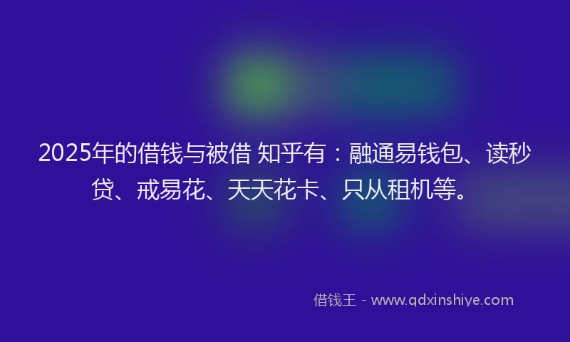 2025年的借钱与被借 知乎有：融通易钱包、读秒贷、戒易花、天天花卡、只从租机等。