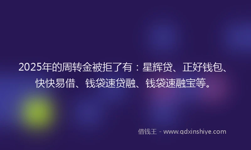 2025年的周转金被拒了有：星辉贷、正好钱包、快快易借、钱袋速贷融、钱袋速融宝等。