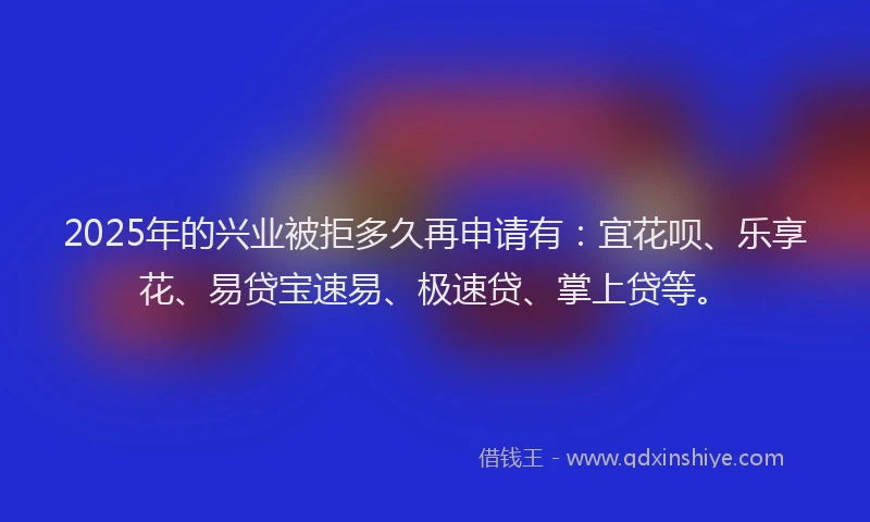 2025年的兴业被拒多久再申请有：宜花呗、乐享花、易贷宝速易、极速贷、掌上贷等。