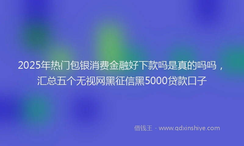 2025年热门包银消费金融好下款吗是真的吗吗，汇总五个无视网黑征信黑5000贷款口子
